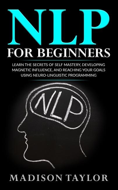 NLP For Beginners: Learn The Secrets Of Self Mastery, Developing Magnetic Influence And Reaching Your Goals Using Neuro-Linguistic Programming