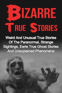 Bizarre True Stories: Weird And Unusual True Stories Of The Paranormal, Strange Sightings, Eerie True Ghost Stories And Unexplained Phenomena