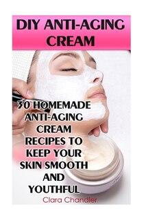 Diy Anti-aging Cream: 30 Homemade Anti-aging Cream Recipes To Keep Your Skin Smooth And Youthful