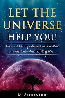 Let The Universe Help You!: How to Get All The Money That You Want In An Honest And Fulfilling Way