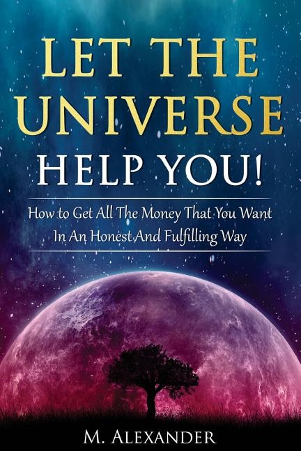 Let The Universe Help You!: How to Get All The Money That You Want In An Honest And Fulfilling Way