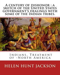 A Century Of Dishonor: A Sketch Of The United States Government's Dealings With Some Of The Indian Tribes. By: Helen Hunt