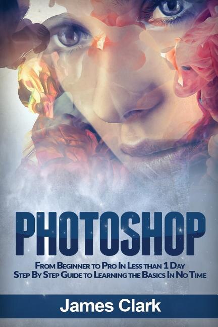 Photoshop: From Beginner To Pro In Less Than 1 Day - Step By Step Guide To Learning The Basics In No Time