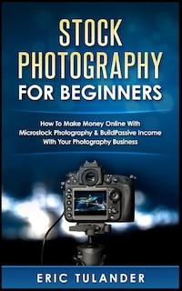 Stock Photography For Beginners: How To Make Money Online With Microstock Photography & Build Passive Income With Your Photography