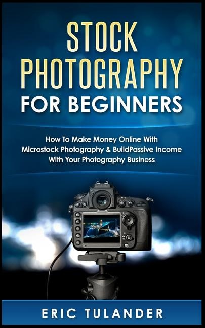 Stock Photography For Beginners: How To Make Money Online With Microstock Photography & Build Passive Income With Your Photography