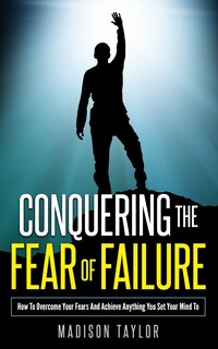 Conquering The Fear Of Failure: How To Overcome Your Fears And Achieve Anything You Set Your Mind To