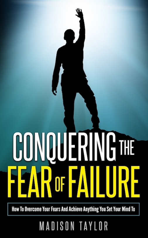 Conquering The Fear Of Failure: How To Overcome Your Fears And Achieve Anything You Set Your Mind To