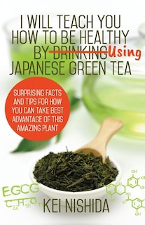 I Will Teach YOU How to be healthy by Using Japanese Green Tea!: Surprising Facts and Tips for How You can Take Best Advantage of This Amazing Plant