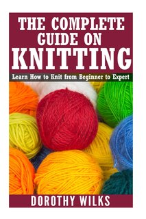 The Complete Guide on How to Knit from Beginner to Expert: Learn How to Knit from Beginner to Expert