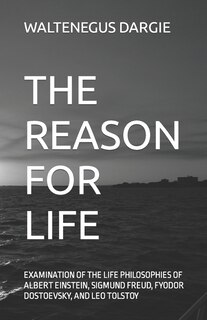 The Reason For Life: What They Believed: Albert Einstein, Sigmund Freud, Fyodor Dostoevsky, And Leo Tolstoy