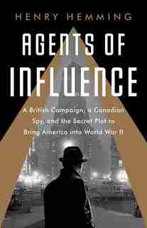 Agents Of Influence: A British Campaign, A Canadian Spy, And The Secret Plot To Bring America Into World War Ii by Henry Hemming
