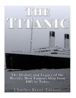 The Titanic: The History and Legacy of the World's Most Famous Ship from 1907 to Today