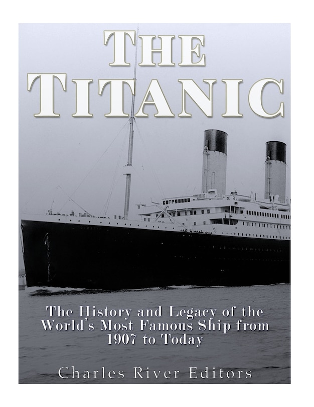The Titanic: The History and Legacy of the World's Most Famous Ship from 1907 to Today
