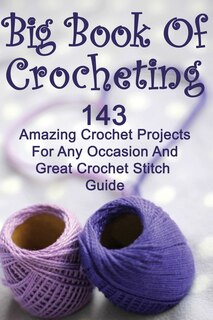 Big Book Of Crocheting: 143 Amazing Crochet Projects For Any Occasion And Great Crochet Stitch Guide: (Crochet Accessories, Crochet Patterns, Crochet Books, Easy Crocheting)