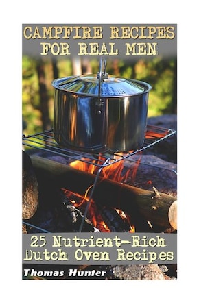 Campfire Recipes For Real Men: 25 Nutrient-Rich Dutch Oven Recipes: (Prepper's Guide, Survival Guide, Alternative Medicine, Emergency)