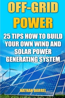 Off-Grid Power: 25 Tips How To Build Your Own Wind And Solar Power Generating System: (Power Generation)