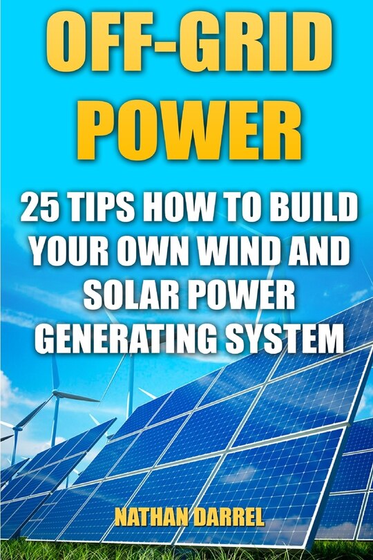 Off-Grid Power: 25 Tips How To Build Your Own Wind And Solar Power Generating System: (Power Generation)