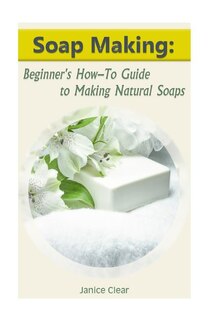 Soap Making: Beginner's How-To Guide to Making Natural Soaps: (How to Make Organic Soap, Soap Making for Beginners)
