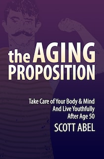 The Aging Proposition: Take Care of Your Body and Mind and Live Youthfully After Age 50