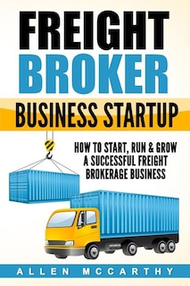 Freight Broker Business Startup: How to Start, Run & Grow a Successful Freight Brokerage Business