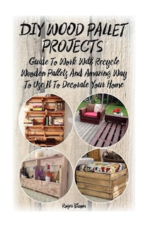 DIY Wood Pallet Projects: Guide To Work With Recycled Wooden Pallets And Amazing Way To Use It To Decorate Your Home: (Household Hacks, DIY Projects, DIY Crafts, Wood Pallet Projects, Woodworking, Wood
