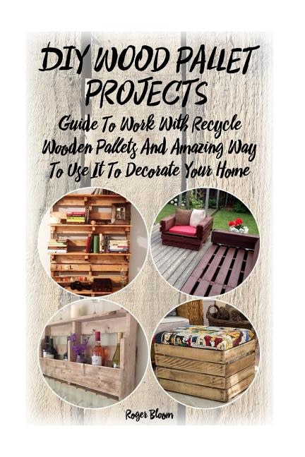 DIY Wood Pallet Projects: Guide To Work With Recycled Wooden Pallets And Amazing Way To Use It To Decorate Your Home: (Household Hacks, DIY Projects, DIY Crafts, Wood Pallet Projects, Woodworking, Wood