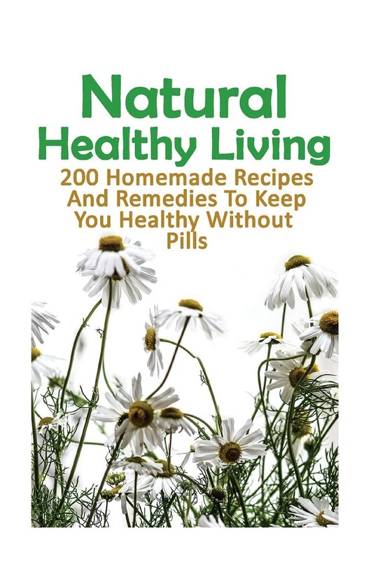 Natural Healthy Living: 200 Homemade Recipes And Remedies To Keep You Healthy Without Pills: (Natural Skin Care, Organic Skin Care, Alternative Medicine)
