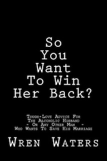 So You Want To Win Her Back?: Tough-Love Advice For The Alcoholic Husband Who Wants To Save His Marriage