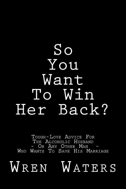 So You Want To Win Her Back?: Tough-Love Advice For The Alcoholic Husband Who Wants To Save His Marriage