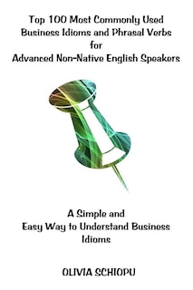 Top 100 Most Commonly Used Business Idioms and Phrasal Verbs for Advanced Non-Native English Speakers: A simple and easy way to understand business idioms.