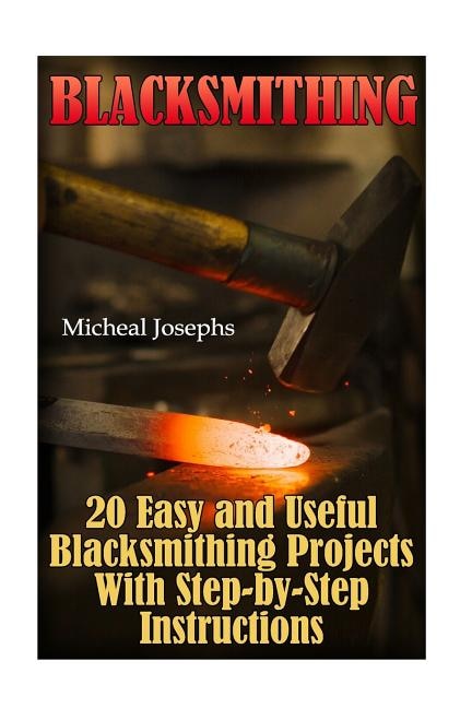 Blacksmithing: 20 Easy and Useful Blacksmithing Projects With Step-by-Step Instructions: (Blacksmithing Beginners Guide)