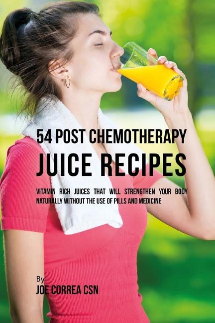 54 Post Chemotherapy Juice Recipes: Vitamin Rich Juices That Will Strengthen Your Body Naturally without the Use of Pills and Medicine