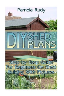 DIY Shed Plans: Step-by-Step Guide For Beginners On Shed Building With Pictures: (Household Hacks, DIY Projects, DIY Crafts, Wood Pallet Projects, Woodworking, Wood Furniture)