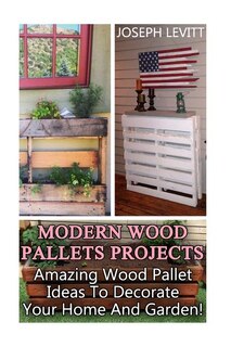 Modern Wood Pallets Projects: Amazing Wood Pallet Ideas To Decorate Your Home And Garden!: (Household Hacks, DIY Projects, DIY Crafts, Wood Pallet Projects, Woodworking, Wood Furniture)