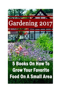 Gardening 2017: 5 Books On How To Grow Your Favorite Food On A Small Area: (Gardening Books, Herbal Tea, Better Homes Gardens, Herbs)