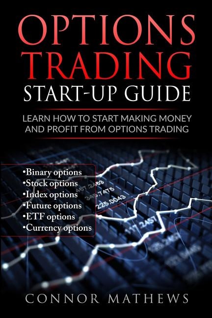 Options Trading: Options Trading Start Up Guide: Learn How to Start Making Money: Learn How to Start Making Money and Profit with Options Trading-Binary Options-Stock Options-Index Options-Future Options-ETF Options-Currency Options