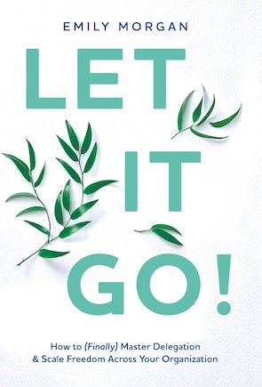 Let It Go!: How to (Finally) Master Delegation & Scale Freedom Across Your Organization