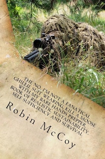 The No, I'm Not a Fanatical Ghillie Suit Wearing, Kill a Moose with My Bare Hands Prepper, Book of Realistic Sustainability, Self Sufficiency and Survival: Or, Finally, There's a Better Way to Prepare for and Survive the Unexpected