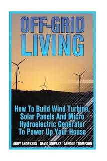 Off-Grid Living: How To Build Wind Turbine, Solar Panels And Micro Hydroelectric Generator To Power Up Your House: (Wind Power, Hydropower, Solar Energy, Power Generation)