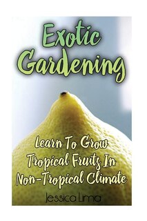 Exotic Gardening: Learn To Grow Tropical Fruits In Non-Tropical Climat: (Gardening Indoors, Gardening Vegetables, Gardening Books, Gardening Year Round)