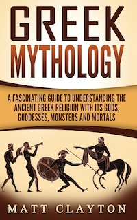 Greek Mythology: A Fascinating Guide to Understanding the Ancient Greek Religion with Its Gods, Goddesses, Monsters and Mortals