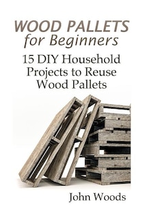 Wood Pallets For Beginners: 15 Diy Household Projects To Reuse Wood Pallets: (woodworking, Woodworking Plans)