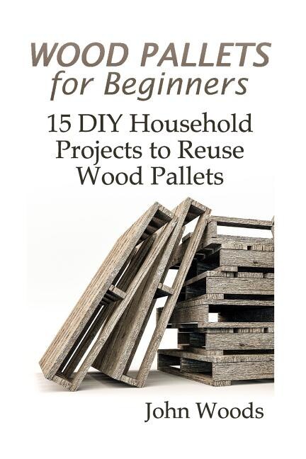 Wood Pallets For Beginners: 15 Diy Household Projects To Reuse Wood Pallets: (woodworking, Woodworking Plans)