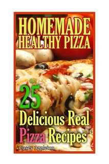 Homemade Healthy Pizza: 25 Delicious Real Pizza Recipes: (Cooking Books, Pizza Making For Dummies, My Pizza)