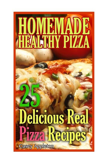 Homemade Healthy Pizza: 25 Delicious Real Pizza Recipes: (Cooking Books, Pizza Making For Dummies, My Pizza)
