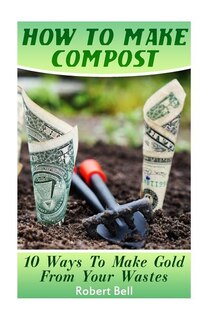 How To Make Compost: 10 Ways To Make Gold From Your Wastes: (Gardening Indoors, Gardening Vegetables, Gardening Books, Gardening Year Round)