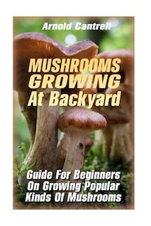 Mushrooms Growing At Backyard: Guide For Beginners On Growing Popular Kinds Of Mushrooms: (Growing Indoors, Gardening Vegetables, Gardening Books, Gardening Year Around) )