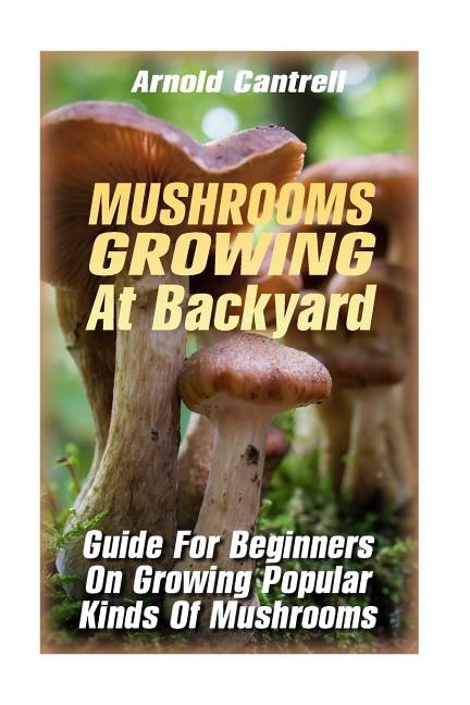 Mushrooms Growing At Backyard: Guide For Beginners On Growing Popular Kinds Of Mushrooms: (Growing Indoors, Gardening Vegetables, Gardening Books, Gardening Year Around) )