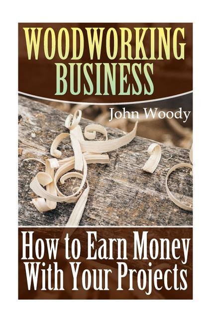 Woodworking Business: How to Earn Money With Your Projects: (Woodworking, Woodworking Plans)