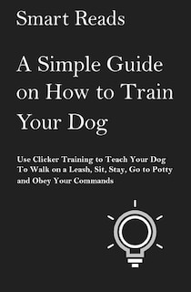 A Simple Guide on How to Train Your Dog: Use Clicker Training to Teach Your Dog to Walk on a Leash, Sit, Stay, Go to Potty and Obey Your Commands